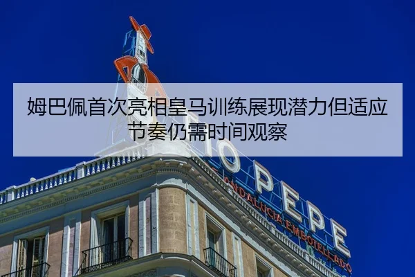 姆巴佩首次亮相皇马训练展现潜力但适应节奏仍需时间观察