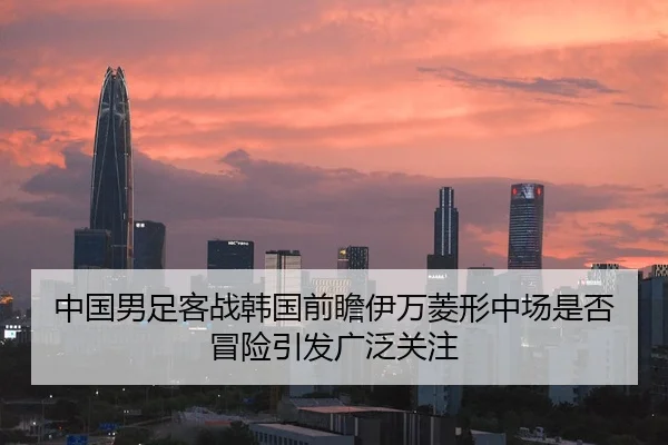 中国男足客战韩国前瞻伊万菱形中场是否冒险引发广泛关注