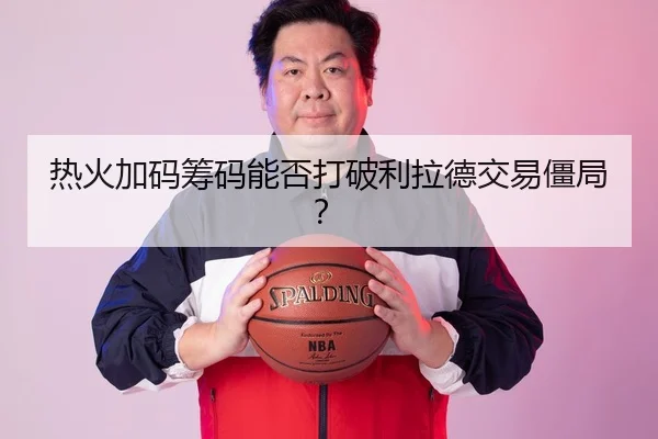 热火加码筹码能否打破利拉德交易僵局？