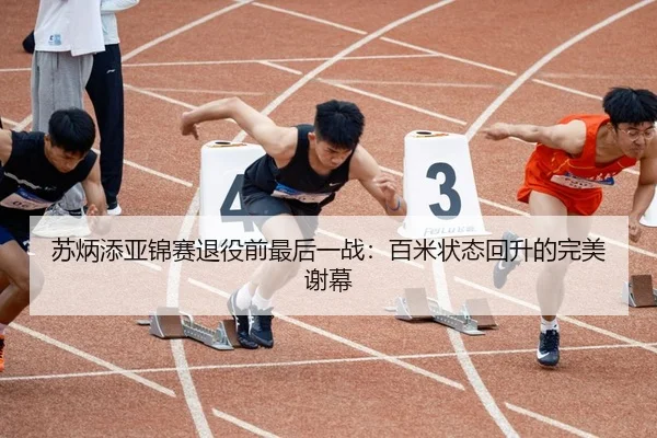 苏炳添亚锦赛退役前最后一战：百米状态回升的完美谢幕
