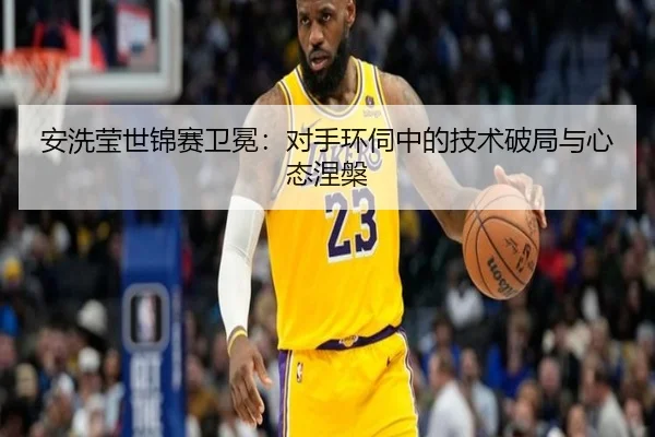 安洗莹世锦赛卫冕：对手环伺中的技术破局与心态涅槃