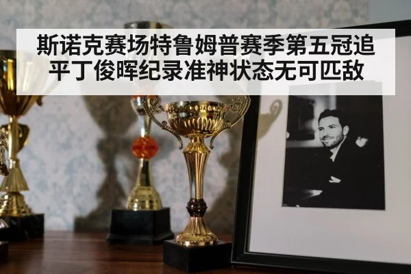 斯诺克赛场特鲁姆普赛季第五冠追平丁俊晖纪录准神状态无可匹敌