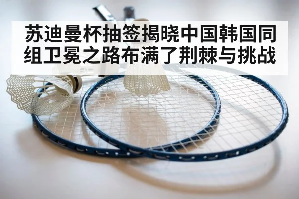 苏迪曼杯抽签揭晓中国韩国同组卫冕之路布满了荆棘与挑战