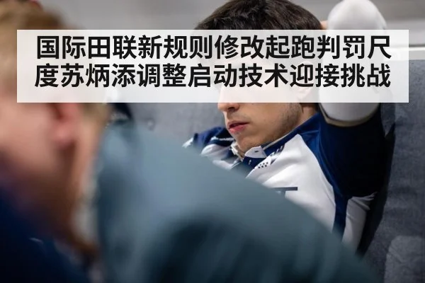 国际田联新规则修改起跑判罚尺度苏炳添调整启动技术迎接挑战